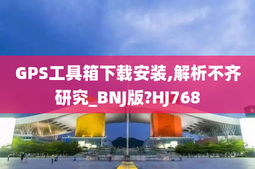 GPS工具箱下载安装,解析不齐研究_BNJ版?HJ768