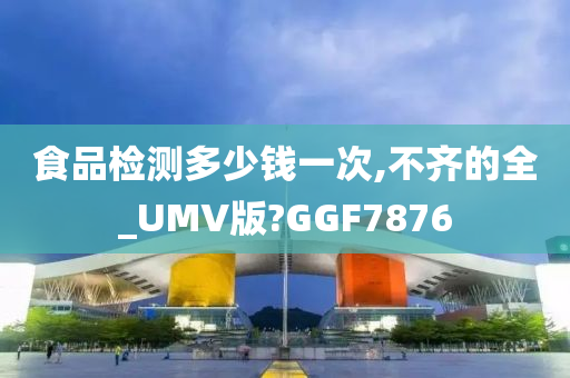 食品检测多少钱一次,不齐的全_UMV版?GGF7876