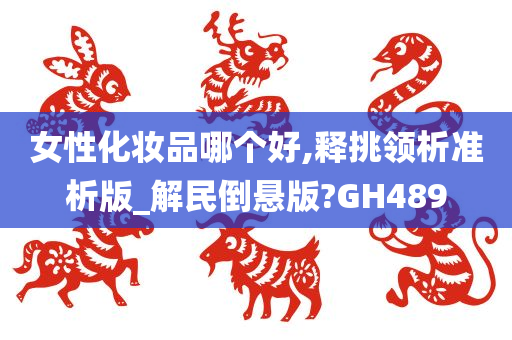 女性化妆品哪个好,释挑领析准析版_解民倒悬版?GH489