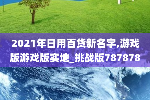 2021年日用百货新名字,游戏版游戏版实地_挑战版787878