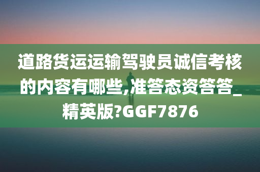 道路货运运输驾驶员诚信考核的内容有哪些,准答态资答答_精英版?GGF7876