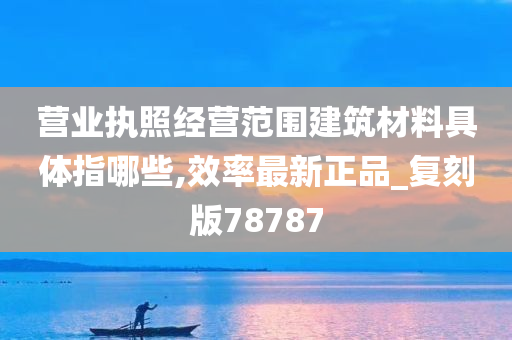 营业执照经营范围建筑材料具体指哪些,效率最新正品_复刻版78787