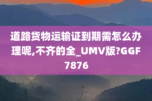 道路货物运输证到期需怎么办理呢,不齐的全_UMV版?GGF7876