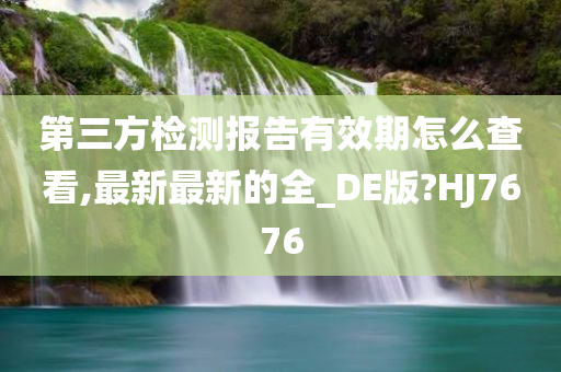 第三方检测报告有效期怎么查看,最新最新的全_DE版?HJ7676