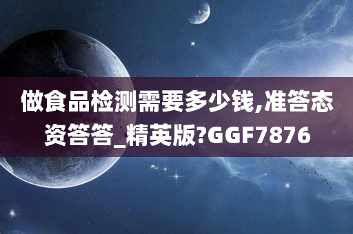 做食品检测需要多少钱,准答态资答答_精英版?GGF7876