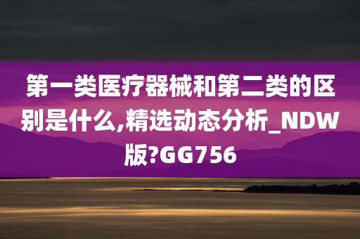 第一类医疗器械和第二类的区别是什么,精选动态分析_NDW版?GG756