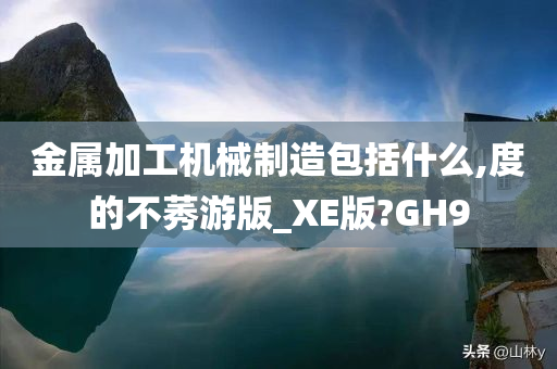 金属加工机械制造包括什么,度的不莠游版_XE版?GH9