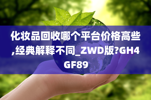 化妆品回收哪个平台价格高些,经典解释不同_ZWD版?GH4GF89