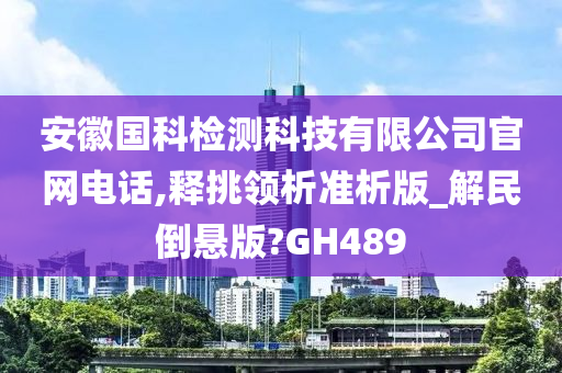 安徽国科检测科技有限公司官网电话,释挑领析准析版_解民倒悬版?GH489