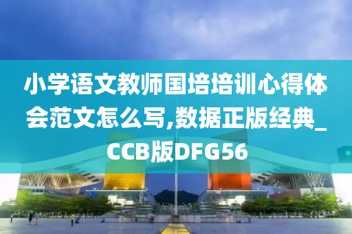 小学语文教师国培培训心得体会范文怎么写,数据正版经典_CCB版DFG56