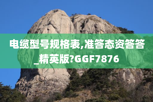 电缆型号规格表,准答态资答答_精英版?GGF7876