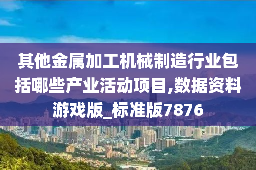 其他金属加工机械制造行业包括哪些产业活动项目,数据资料游戏版_标准版7876