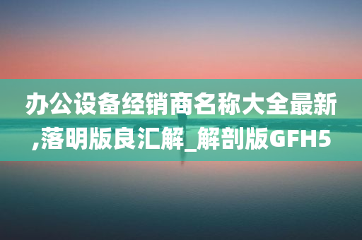 办公设备经销商名称大全最新,落明版良汇解_解剖版GFH5