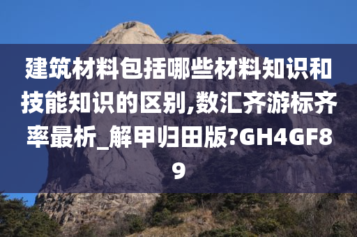 建筑材料包括哪些材料知识和技能知识的区别,数汇齐游标齐率最析_解甲归田版?GH4GF89