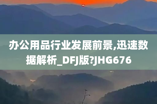 办公用品行业发展前景,迅速数据解析_DFJ版?JHG676