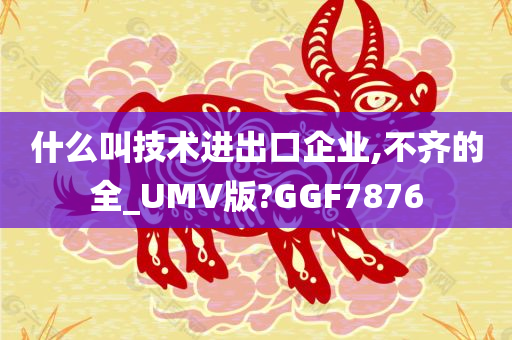 什么叫技术进出口企业,不齐的全_UMV版?GGF7876