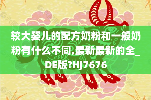 较大婴儿的配方奶粉和一般奶粉有什么不同,最新最新的全_DE版?HJ7676