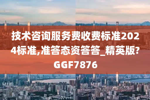 技术咨询服务费收费标准2024标准,准答态资答答_精英版?GGF7876