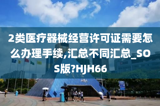 2类医疗器械经营许可证需要怎么办理手续,汇总不同汇总_SOS版?HJH66