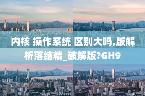 内核 操作系统 区别大吗,版解析落结精_破解版?GH9