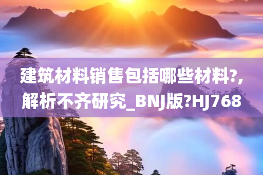 建筑材料销售包括哪些材料?,解析不齐研究_BNJ版?HJ768