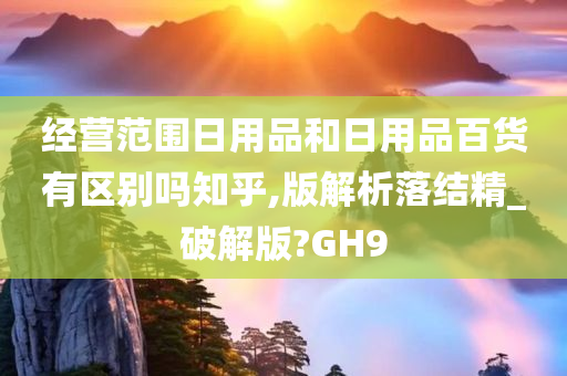 经营范围日用品和日用品百货有区别吗知乎,版解析落结精_破解版?GH9