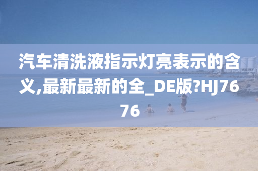 汽车清洗液指示灯亮表示的含义,最新最新的全_DE版?HJ7676