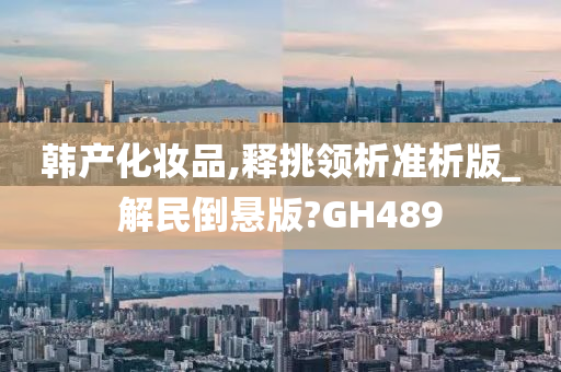 韩产化妆品,释挑领析准析版_解民倒悬版?GH489