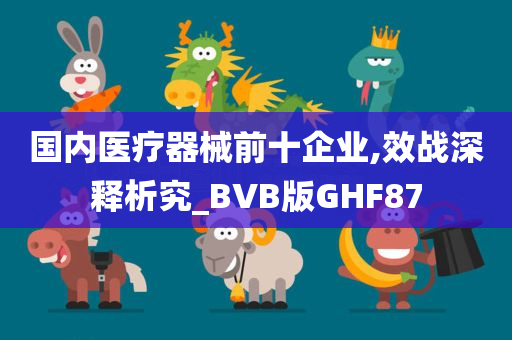 国内医疗器械前十企业,效战深释析究_BVB版GHF87