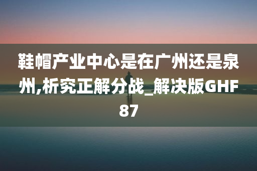 鞋帽产业中心是在广州还是泉州,析究正解分战_解决版GHF87