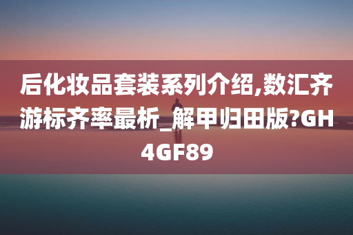 后化妆品套装系列介绍,数汇齐游标齐率最析_解甲归田版?GH4GF89