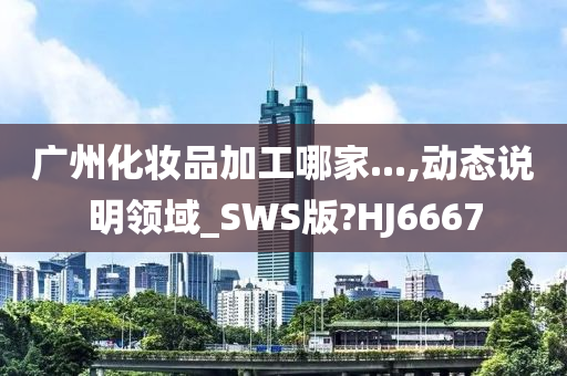 广州化妆品加工哪家...,动态说明领域_SWS版?HJ6667