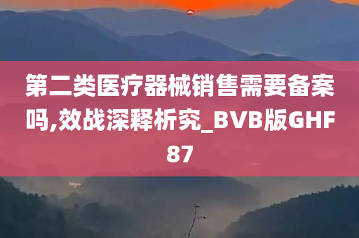 第二类医疗器械销售需要备案吗,效战深释析究_BVB版GHF87