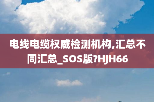 电线电缆权威检测机构,汇总不同汇总_SOS版?HJH66