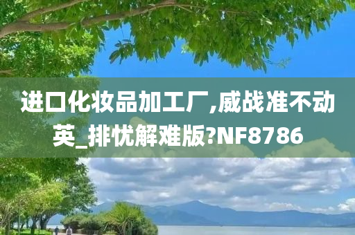 进口化妆品加工厂,威战准不动英_排忧解难版?NF8786