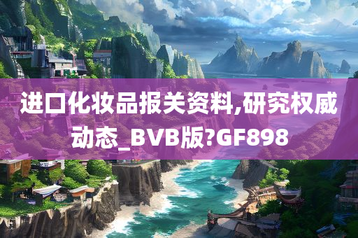 进口化妆品报关资料,研究权威动态_BVB版?GF898