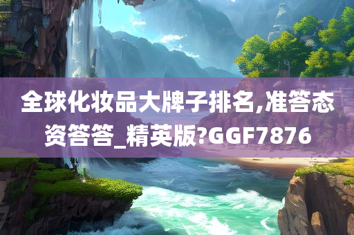 全球化妆品大牌子排名,准答态资答答_精英版?GGF7876