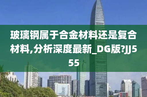 玻璃钢属于合金材料还是复合材料,分析深度最新_DG版?JJ555