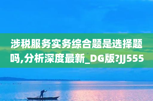 涉税服务实务综合题是选择题吗,分析深度最新_DG版?JJ555