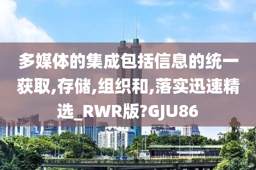 多媒体的集成包括信息的统一获取,存储,组织和,落实迅速精选_RWR版?GJU86