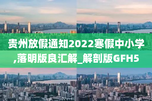 贵州放假通知2022寒假中小学,落明版良汇解_解剖版GFH5