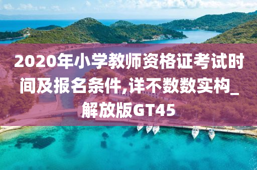 2020年小学教师资格证考试时间及报名条件,详不数数实构_解放版GT45