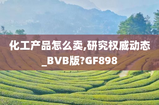 化工产品怎么卖,研究权威动态_BVB版?GF898