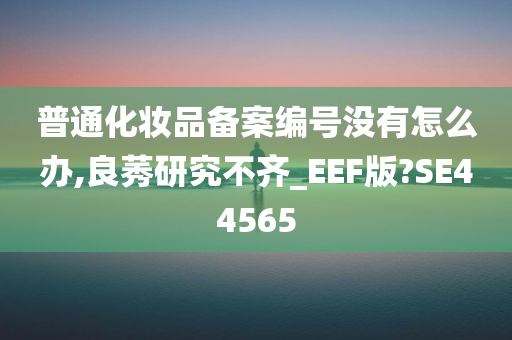 普通化妆品备案编号没有怎么办,良莠研究不齐_EEF版?SE44565