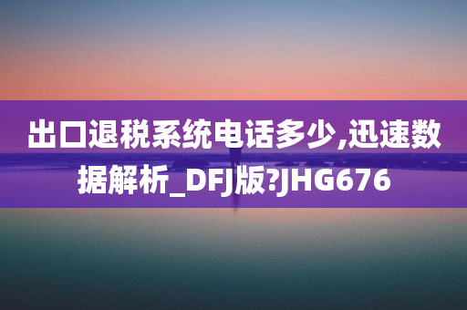 出口退税系统电话多少,迅速数据解析_DFJ版?JHG676