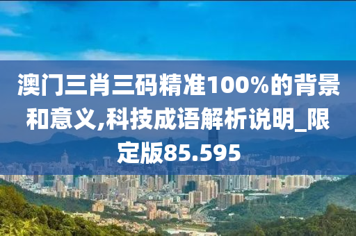 澳门三肖三码精准100%的背景和意义,科技成语解析说明_限定版85.595