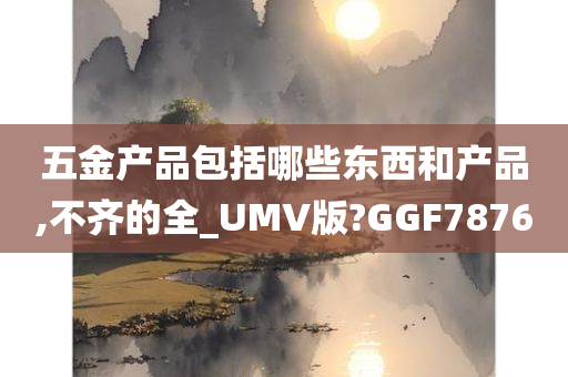 五金产品包括哪些东西和产品,不齐的全_UMV版?GGF7876