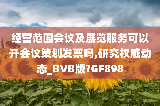 经营范围会议及展览服务可以开会议策划发票吗,研究权威动态_BVB版?GF898