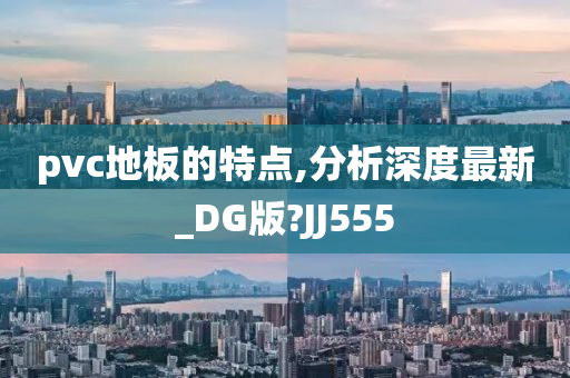 pvc地板的特点,分析深度最新_DG版?JJ555