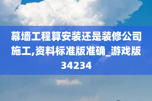 幕墙工程算安装还是装修公司施工,资料标准版准确_游戏版34234